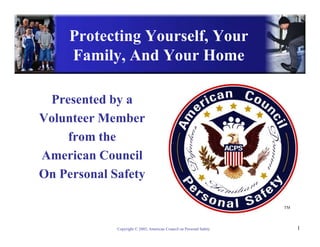 Protecting Yourself, Your
     Family, And Your Home

 Presented by a
Volunteer Member
    from the
American Council
On Personal Safety

                                                                     TM




             Copyright © 2002, American Council on Personal Safety        1
 