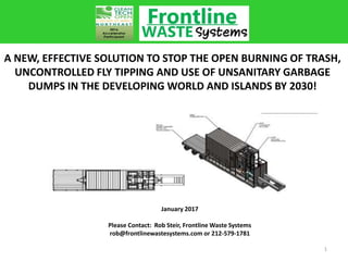 April 2017
Please Contact: Rob Steir, Frontline Waste
rob@frontlinewastesystems.com or 212-579-1781
A NEW, EFFECTIVE SOLUTION TO STOP THE OPEN BURNING OF TRASH,
UNCONTROLLED FLY TIPPING AND USE OF UNSANITARY GARBAGE
DUMPS IN THE DEVELOPING WORLD AND ISLANDS BY 2030!
1
 