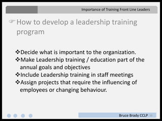 10
How to develop a leadership training
program
Importance of Training Front Line Leaders
Bruce Brady CCLP
Decide what is important to the organization.
Make Leadership training / education part of the
annual goals and objectives
Include Leadership training in staff meetings
Assign projects that require the influencing of
employees or changing behaviour.
 