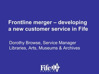 Frontline merger – developing a new customer service in Fife Dorothy Browse, Service Manager Libraries, Arts, Museums & Archives 