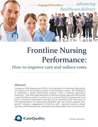 Frontline Nursing Performance: 
How to improve care and reduce costs 
Abstract 
Continuous Daily Improvement (CDI) is the cornerstone for delivering high quality, cost effective care by frontline providers in the healthcare setting. The challenge is to implement a quality improvement program within a learning organization framework.1 This white paper advocates an alternative quality approach that permits a typical healthcare worker to convert 10 to 15 minutes blocks of unstructured work time to structured improvement work that can be allocated to CDI. The results of CDI implementation are organization dependent, but may include: targeted “unit- specific” initiatives, engagement of front-line staff, measured objective clinical outcomes, professional growth, and hospital operating budgets that are cost neutral. 
 