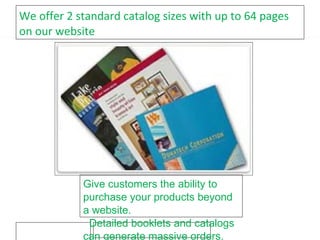 We offer 2 standard catalog sizes with up to 64 pages on our website Give customers the ability to purchase your products beyond a website. Detailed booklets and catalogs can generate massive orders. 