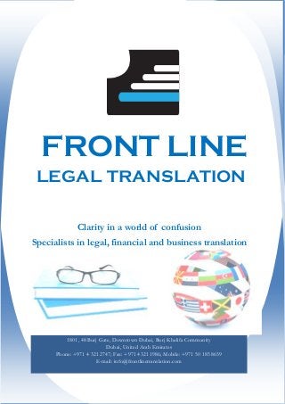 FRONT LINE
LEGAL TRANSLATION
1801, 48 Burj Gate, Downtown Dubai, Burj Khalifa Community
Dubai, United Arab Emirates
Phone: +971 4 321 2747; Fax: +971 4321 1986; Mobile: +971 50 185 8659
E-mail: info@frontlinetranslation.com
Clarity in a world of confusion
Specialists in legal, financial and business translation
 