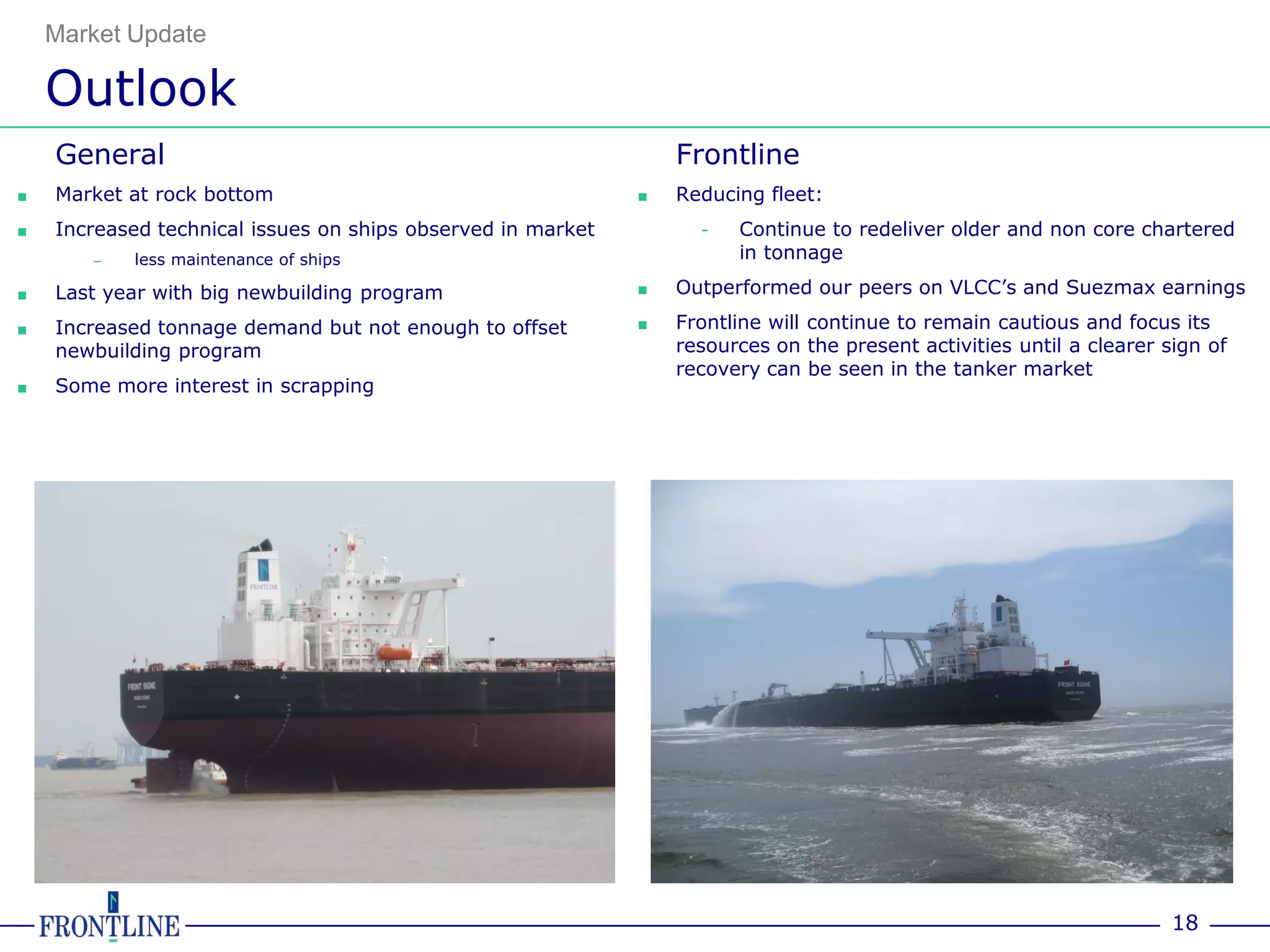 Market Update

    Outlook
    General                                                      Frontline
■   Market at rock bottom                                    ■   Reducing fleet:
■   Increased technical issues on ships observed in market         -   Continue to redeliver older and non core chartered
       –   less maintenance of ships                                   in tonnage

■   Last year with big newbuilding program                   ■   Outperformed our peers on VLCC’s and Suezmax earnings

■   Increased tonnage demand but not enough to offset        ■   Frontline will continue to remain cautious and focus its
    newbuilding program                                          resources on the present activities until a clearer sign of
                                                                 recovery can be seen in the tanker market
■   Some more interest in scrapping




                                                                                                                      18
 