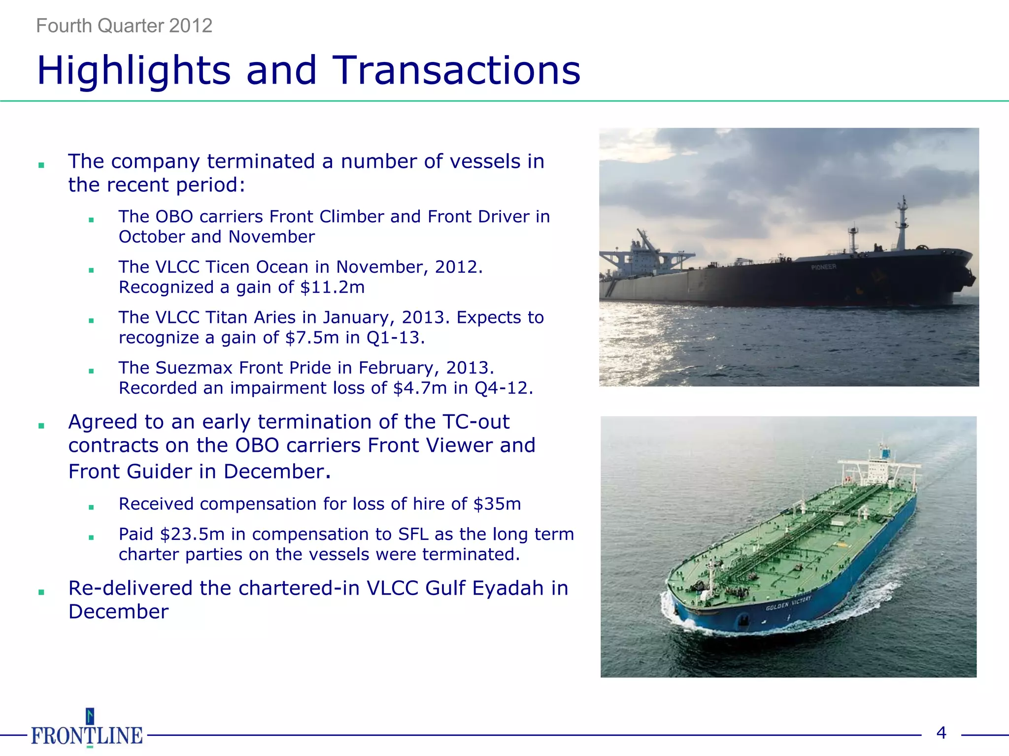Fourth Quarter 2012

Highlights and Transactions

■   The company terminated a number of vessels in
    the recent period:
     ■   The OBO carriers Front Climber and Front Driver in
         October and November
     ■   The VLCC Ticen Ocean in November, 2012.
         Recognized a gain of $11.2m
     ■   The VLCC Titan Aries in January, 2013. Expects to
         recognize a gain of $7.5m in Q1-13.
     ■   The Suezmax Front Pride in February, 2013.
         Recorded an impairment loss of $4.7m in Q4-12.

■   Agreed to an early termination of the TC-out
    contracts on the OBO carriers Front Viewer and
    Front Guider in December.
     ■   Received compensation for loss of hire of $35m
     ■   Paid $23.5m in compensation to SFL as the long term
         charter parties on the vessels were terminated.

■   Re-delivered the chartered-in VLCC Gulf Eyadah in
    December




                                                               4
 