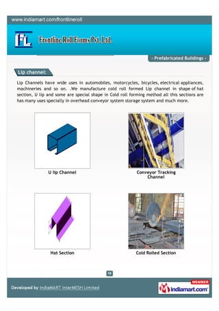 - Prefabricated Buildings -


Lip channel:

Lip Channels have wide uses in automobiles, motorcycles, bicycles, electrical appliances,
machineries and so on. .We manufacture cold roll formed Lip channel in shape of hat
section, U lip and some are special shape in Cold roll forming method all this sections are
has many uses specially in overhead conveyor system storage system and much more.




               U lip Channel                              Conveyor Tracking
                                                              Channel




                Hat Section                               Cold Rolled Section
 