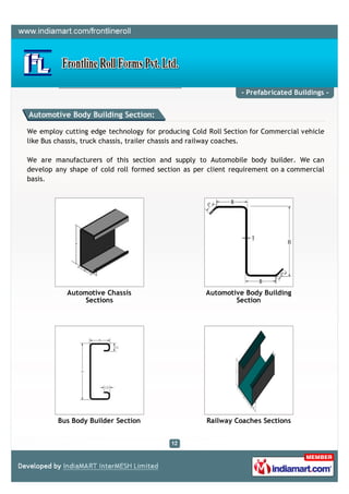 - Prefabricated Buildings -


Automotive Body Building Section:

We employ cutting edge technology for producing Cold Roll Section for Commercial vehicle
like Bus chassis, truck chassis, trailer chassis and railway coaches.

We are manufacturers of this section and supply to Automobile body builder. We can
develop any shape of cold roll formed section as per client requirement on a commercial
basis.




           Automotive Chassis                       Automotive Body Building
                Sections                                    Section




         Bus Body Builder Section                    Railway Coaches Sections
 
