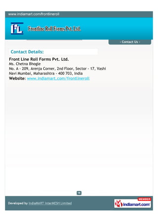 - Contact Us -


 Contact Details:
Front Line Roll Forms Pvt. Ltd.
Ms. Chetna Bhogle
No. A - 209, Arenja Corner, 2nd Floor, Sector - 17, Vashi
Navi Mumbai, Maharashtra - 400 703, India
Website: www.indiamart.com/frontlineroll
 