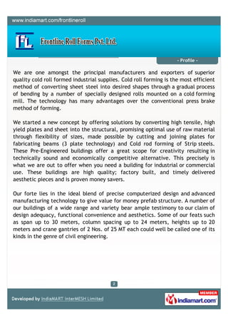 - Profile -

We are one amongst the principal manufacturers and exporters of superior
quality cold roll formed industrial supplies. Cold roll forming is the most efficient
method of converting sheet steel into desired shapes through a gradual process
of bending by a number of specially designed rolls mounted on a cold forming
mill. The technology has many advantages over the conventional press brake
method of forming.

We started a new concept by offering solutions by converting high tensile, high
yield plates and sheet into the structural, promising optimal use of raw material
through flexibility of sizes, made possible by cutting and joining plates for
fabricating beams (3 plate technology) and Cold rod forming of Strip steels.
These Pre-Engineered buildings offer a great scope for creativity resulting in
technically sound and economically competitive alternative. This precisely is
what we are out to offer when you need a building for industrial or commercial
use. These buildings are high quality; factory built, and timely delivered
aesthetic pieces and is proven money savers.

Our forte lies in the ideal blend of precise computerized design and advanced
manufacturing technology to give value for money prefab structure. A number of
our buildings of a wide range and variety bear ample testimony to our claim of
design adequacy, functional convenience and aesthetics. Some of our feats such
as span up to 30 meters, column spacing up to 24 meters, heights up to 20
meters and crane gantries of 2 Nos. of 25 MT each could well be called one of its
kinds in the genre of civil engineering.
 