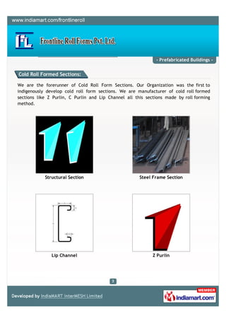 - Prefabricated Buildings -


Cold Roll Formed Sections:

We are the forerunner of Cold Roll Form Sections. Our Organization was the first to
indigenously develop cold roll form sections. We are manufacturer of cold roll formed
sections like Z Purlin, C Purlin and Lip Channel all this sections made by roll forming
method.




            Structural Section                         Steel Frame Section




               Lip Channel                                   Z Purlin
 
