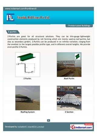 - Prefabricated Buildings -


Z purlin:

Z-Purlins are great for all structural solutions. They can be thin-gauge lightweight
construction elements produced by roll forming which are mainly used as roof purlins, but
also as secondary girders. Z-Purlins can be produced in an infinite variation, ranging from
the smallest to the largest possible profile type, and in different overall heights. We provide
even-profile Z-Purlins.




                  Z Purlin.                                      Roof Purlin




               Roofing System                                     Z Section
 