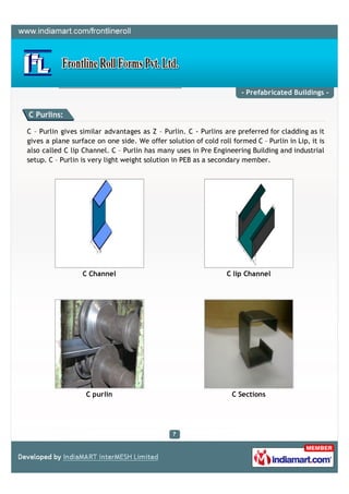 - Prefabricated Buildings -


C Purlins:

C – Purlin gives similar advantages as Z – Purlin. C - Purlins are preferred for cladding as it
gives a plane surface on one side. We offer solution of cold roll formed C – Purlin in Lip, it is
also called C lip Channel. C – Purlin has many uses in Pre Engineering Building and industrial
setup. C – Purlin is very light weight solution in PEB as a secondary member.




                  C Channel                                      C lip Channel




                   C purlin                                       C Sections
 