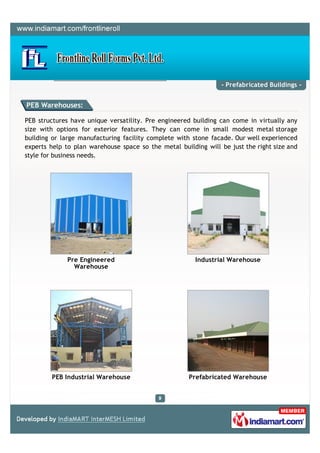 - Prefabricated Buildings -


PEB Warehouses:

PEB structures have unique versatility. Pre engineered building can come in virtually any
size with options for exterior features. They can come in small modest metal storage
building or large manufacturing facility complete with stone facade. Our well experienced
experts help to plan warehouse space so the metal building will be just the right size and
style for business needs.




              Pre Engineered                            Industrial Warehouse
                Warehouse




        PEB Industrial Warehouse                      Prefabricated Warehouse
 