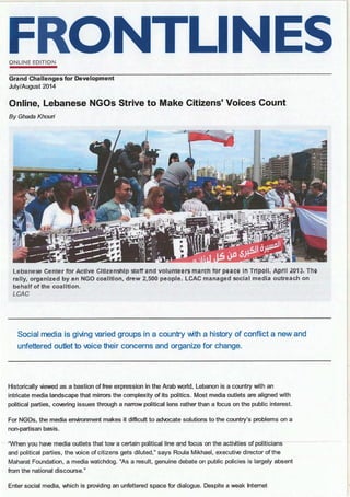 ONLINE EDITION
Grand Challenges for Development
July/August 2014
Online, Lebanese NGOs Strive to Make Citizens' Voices Count
By Ghada Khouri
Leb~HH:Hse Cerltef' fur' Attlve Gltl.z:er-~~lp ~itff arid voiUHtiHH!i march for' l:)EHtc~ IH Trlt;;oll. April lOH. Th~
rally, organized by an NGO coalition, drew 2,500 people. LCAC managed social media outreach on
behalf of the coalition.
LCAC
Social media is giving varied groups in a country with a history of conflict a new and
unfettered outlet to voice their concerns and organize for change.
Historically viewed as a bastion of free expression in the Arab world, Lebanon is a country with an
intricate media landscape that mirrors the complexity of its politics. Most media outlets are aligned with
political parties, coiering issues through a narrow political lens rather than a focus on the public interest.
For NGOs, the media environment makes it difficult to adQcate solutions to the country's problems on a
non-partisan basis.
·· ·"When-you-haie-media-ootlets-that-tow·a certain-political-line-and focus-on-the-activities-of politician·s
and political parties, the Qice of citizens gets diluted," says Roula Mikhael, executiie director of the
Maharat Foundation, a media watchdog. "As a result, genuine debate on public policies is largely absent
from the national discourse."
Enter social media, which is providing an unfettered space for dialogue. Despite a weak Internet
 