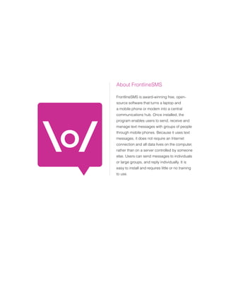 About FrontlineSMS

FrontlineSMS is award-winning free, open-
source software that turns a laptop and
a mobile phone or modem into a central
communications hub. Once installed, the
program enables users to send, receive and
manage text messages with groups of people
through mobile phones. Because it uses text
messages, it does not require an Internet
connection and all data lives on the computer,
rather than on a server controlled by someone
else. Users can send messages to individuals
or large groups, and reply individually. It is
easy to install and requires little or no training
to use.
 