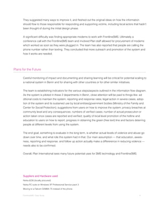 They	suggested	many	ways	to	improve	it,	and	fleshed	out	the	original	ideas	on	how	the	information	
	     should	flow	to	those	responsible	for	responding	and	supporting	victims,	including	local	actors	that	hadn’t	
      been thought of during the initial design phase.


	     A	significant	difficulty	was	finding	appropriate	modems	to	work	with	FrontlineSMS.	Ultimately	a	
      conference call with the FrontlineSMS team and involved Plan staff allowed for procurement of modems
      which worked as soon as they were plugged in. The team has also reported that people are calling the
      phone number rather than texting. They concluded that more outreach and promotion of the system and
      how it works are needed.




Plans for the Future

      Careful monitoring of impact and documenting and sharing learning will be critical for potential scaling to
      a national system in Benin and for sharing with other countries or for other similar initiatives.


	     The	team	is	establishing	indicators	for	the	various	steps/aspects	outlined	in	the	information	flow	diagram.	
      As the system is piloted in these 2 departments in Benin, close attention will be paid to things like: ad
      ditional costs to maintain the system; reporting and response rates; legal action in severe cases; adop-
      tion of the system and its sustained use by local entities/government bodies (Ministry of the Family and
      Center for Social Protection); suggestions from users on how to improve the system; privacy breaches at
	     community	level	and	any	consequences;	numbers	of	verified	cases;	number	of	actual	prosecution	or	
	     action	taken	once	cases	are	reported	and	verified;	quality	of	local	level	promotion	of	the	hotline	and	
      education to users on how to report; progress in obtaining the green (free text) line and factors deterring
      people at different levels from using the system.


      The end goal, something to evaluate in the long term, is whether actual levels of violence and abuse go
      down over time, and what role this system had in that. Our main assumption — that education, aware-
      ness, reporting and response, and follow up action actually make a differerence in reducing violence —
	     needs	also	to	be	confirmed.


      Overall, Plan International sees many future potential uses for SMS technology and FrontlineSMS.




      Suppliers and Hardware used
      Nokia 6230 (locally procured)

      Nokia PC suite on Windows XP Professional Service pack 3

      Moving to a Falcom SAMBA 75 instead of the phone.


      FrontlineSMS: Case Study                                                                              4
 