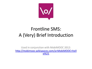 Frontline SMS:
  A (Very) Brief Introduction

     Used in conjunction with MobiMOOC 2012:
http://mobimooc.wikispaces.com/a+MobiMOOC+hell
                       o%21
 