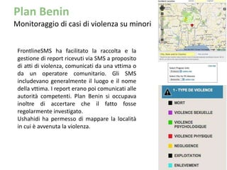 Plan Benin
Monitoraggio di casi di violenza su minori


 FrontlineSMS ha facilitato la raccolta e la
 gestione di report ricevuti via SMS a proposito
 di atti di violenza, comunicati da una vttima o
 da un operatore comunitario. Gli SMS
 includevano generalmente il luogo e il nome
 della vttima. I report erano poi comunicati alle
 autorità competenti. Plan Benin si occupava
 inoltre di accertare che il fatto fosse
 regolarmente investigato.
 Ushahidi ha permesso di mappare la località
 in cui è avvenuta la violenza.
 