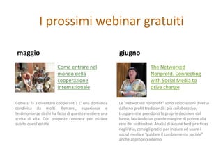 I prossimi webinar gratuiti

maggio                                                 giugno
                       Come entrare nel                                  The Networked
                       mondo della                                       Nonprofit. Connecting
                       cooperazione                                      with Social Media to
                       internazionale                                    drive change

Come si fa a diventare cooperanti? E’ una domanda      Le "networked nonprofit" sono associazioni diverse
condivisa da molti. Percorsi, esperienze e             dalle no profit tradizionali: più collaborative,
testimonianze di chi ha fatto di questo mestiere una   trasparenti e prendono le proprie decisioni dal
scelta di vita. Con proposte concrete per iniziare     basso, lasciando un grande margine di potere alla
subito quest’estate                                    rete dei sostenitori. Analisi di alcune best practices
                                                       negli Usa, consigli pratici per iniziare ad usare i
                                                       social media e “guidare il cambiamento sociale”
                                                       anche al proprio interno
 