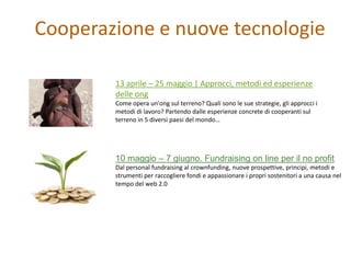 Cooperazione e nuove tecnologie

        13 aprile – 25 maggio | Approcci, metodi ed esperienze
        delle ong
        Come opera un'ong sul terreno? Quali sono le sue strategie, gli approcci i
        metodi di lavoro? Partendo dalle esperienze concrete di cooperanti sul
        terreno in 5 diversi paesi del mondo…




        10 maggio – 7 giugno. Fundraising on line per il no profit
        Dal personal fundraising al crownfunding, nuove prospettive, principi, metodi e
        strumenti per raccogliere fondi e appassionare i propri sostenitori a una causa nel
        tempo del web 2.0
 