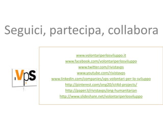 Seguici, partecipa, collabora
                      www.volontariperlosviluppo.it
               www.facebook.com/volontariperlosviluppo
                       www.twitter.com/rivistavps
                      www.youtube.com/rivistavps
        www.linkedin.com/companies/vps-volontari-per-lo-sviluppo
               http://pinterest.com/ong20/ict4d-projects/
               http://paper.li/rivistavps/ong-humanitarian
           http://www.slideshare.net/volontariperlosviluppo
 