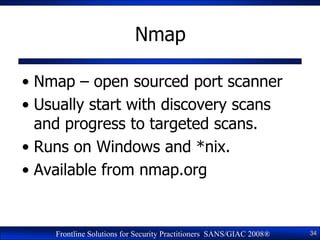 Nmap

• Nmap – open sourced port scanner
• Usually start with discovery scans
  and progress to targeted scans.
• Runs on ...