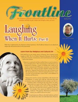 This newsletter is dedicated to professional caregivers. It is our hope that this          Spring 2012
                             newsletter will help you give comfort and strength to those you serve.




Laughing
When It Hurts:                                                          Part II                                    By Dr. Earl A. Grollman




While Part I emphasized the role of humour in clinical experiences, Part II addresses humour in our cultural and
religious life with practical advice for the professionals.



                                 Learn from Our Religious and Cultural Life
                                 Each faith has its own unique aspects of humour. Steve Lipman’s book,
                                 Laughter in Hell: The Use of Humor During the Holocaust, describes how
                                  during the systematic extermination, Jews found humorous episodes to
                                    express their despair.

                                       Humour is a spiritual tool that enabled them to survive persecu-
                                        tions and dislocations. Their mutual grasp of identification was
                                         reinforced by sharing a variety of feelings that could not be
                                          openly communicated. With puns, caricatures, wit and double
                                          meanings they could reveal their rebellion against the cruel
                                           oppressors. Sigmund Freud believed this type of humour was
                                           like dreaming because it allowed stepping back from a situa-
                                           tion that was beyond their control with a wish fulfilment of
                                           freedom and liberation.

                                            Humour also served as a means of playfulness, self-criticism and
                                           self-fulfilment. A century and a half ago, when Jews first came
                                          to America, some were frightened about starting a new life in a
                                                mystifying culture. Yearning for the old country, two immi-
                                                 grants meet on a street in New York. “How is everything?”
                                                     asks one. “Could be worse, and you?” “Existing. But I’ve
                                                      been sick a lot and it has cost me a fortune. In the past
                                                       five months, I have spent over $300 on doctors and
                                                       medicine.” The response: “Back home on that kind of
                                                       money, you could be sick for two years.”

                                                    In my hometown of Boston, the Irish Catholics and Ital-
                                                   ian Catholics have their own individual styles of humour.
 
