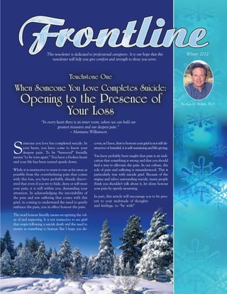 This newsletter is dedicated to professional caregivers. It is our hope that this                   Winter 2012
                            newsletter will help you give comfort and strength to those you serve.



                                          Touchstone One
 When Someone You Love Completes Suicide:
     Opening to the Presence of                                                                                           by Alan D. Wolfelt, Ph.D.

             Your Loss
                     “In every heart there is an inner room, where we can hold our
                                greatest treasures and our deepest pain.”
                                         ~ Marianne Williamson




S
      omeone you love has completed suicide. In            cover, as I have, that to honour your grief is not self-de-
      your heart, you have come to know your               structive or harmful, it is self-sustaining and life-giving.
      deepest pain. To be “bereaved” literally
means “to be torn apart.” You have a broken heart          You have probably been taught that pain is an indi-
and your life has been turned upside down.                 cation that something is wrong and that you should
                                                           find a way to alleviate the pain. In our culture, the
While it is instinctive to want to run as far away as      role of pain and suffering is misunderstood. This is
possible from the overwhelming pain that comes             particularly true with suicide grief. Because of the
with this loss, you have probably already discov-          stigma and taboo surrounding suicide, many people
ered that even if you try to hide, deny or self-treat      think you shouldn’t talk about it, let alone honour
your pain, it is still within you, demanding your          your pain by openly mourning.
attention. In acknowledging the inevitability of
the pain and raw suffering that comes with this            In part, this article will encourage you to be pres-
grief, in coming to understand the need to gently          ent to your multitude of thoughts
embrace the pain, you in effect honour the pain.           and feelings, to “be with”

The word honour literally means recognizing the val-
ue of and respecting. It is not instinctive to see grief
that erupts following a suicide death and the need to
mourn as something to honour. But I hope you dis-
 