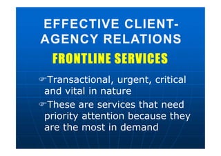 FRONTLINE SERVICESFRONTLINE SERVICES
Transactional, urgent, critical
and vital in nature
These are services that need
priority attention because they
are the most in demand
EFFECTIVE CLIENT-
AGENCY RELATIONS
EFFECTIVE CLIENT-
AGENCY RELATIONS
 