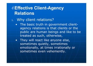 1. Why client relations?
• The basic truth in government client-
agency relations is that clients or the
public are human beings and like to be
treated as such, otherwise,
• They will react like anyone else,
sometimes quietly, sometimes
emotionally, at times irrationally or
sometimes even vehemently.
Effective Client-Agency
Relations
Effective Client-Agency
Relations
 