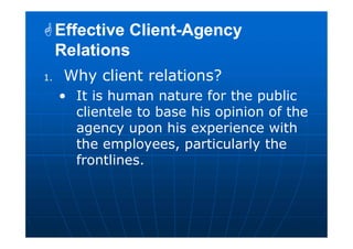 1. Why client relations?
• It is human nature for the public
clientele to base his opinion of the
agency upon his experience with
the employees, particularly the
frontlines.
Effective Client-Agency
Relations
Effective Client-Agency
Relations
 