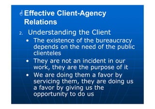 2. Understanding the Client
• The existence of the bureaucracy
depends on the need of the public
clienteles
• They are not an incident in our
work, they are the purpose of it
• We are doing them a favor by
servicing them, they are doing us
a favor by giving us the
opportunity to do us
Effective Client-Agency
Relations
Effective Client-Agency
Relations
 