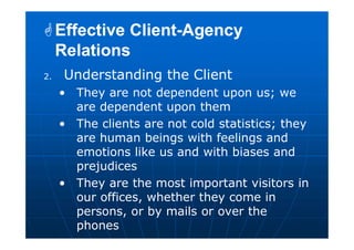 2. Understanding the Client
• They are not dependent upon us; we
are dependent upon them
• The clients are not cold statistics; they
are human beings with feelings and
emotions like us and with biases and
prejudices
• They are the most important visitors in
our offices, whether they come in
persons, or by mails or over the
phones
Effective Client-Agency
Relations
Effective Client-Agency
Relations
 