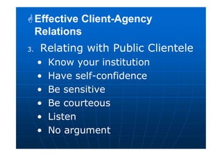 3. Relating with Public Clientele
• Know your institution
• Have self-confidence
• Be sensitive
• Be courteous
• Listen
• No argument
Effective Client-Agency
Relations
Effective Client-Agency
Relations
 