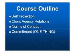 Course Outline
 Self Projection
 Client Agency Relations
 Norms of Conduct
 Commitment (ONE THING)
 Self Projection
 Client Agency Relations
 Norms of Conduct
 Commitment (ONE THING)
 