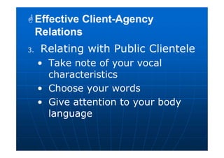3. Relating with Public Clientele
• Take note of your vocal
characteristics
• Choose your words
• Give attention to your body
language
Effective Client-Agency
Relations
Effective Client-Agency
Relations
 