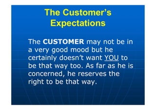 The Customer’s
Expectations
The CUSTOMER may not be in
a very good mood but he
certainly doesn’t want YOU to
be that way too. As far as he is
concerned, he reserves the
right to be that way.
 