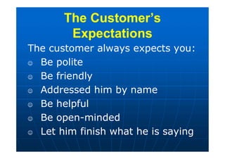 The Customer’s
Expectations
The Customer’s
Expectations
The customer always expects you:
 Be polite
 Be friendly
 Addressed him by name
 Be helpful
 Be open-minded
 Let him finish what he is saying
 
