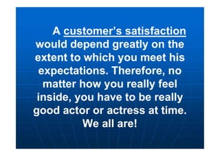 A customer’s satisfaction
would depend greatly on the
extent to which you meet his
expectations. Therefore, no
matter how you really feel
inside, you have to be really
good actor or actress at time.
We all are!
A customer’s satisfaction
would depend greatly on the
extent to which you meet his
expectations. Therefore, no
matter how you really feel
inside, you have to be really
good actor or actress at time.
We all are!
 