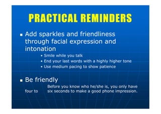PRACTICAL REMINDERSPRACTICAL REMINDERS
 Add sparkles and friendliness
through facial expression and
intonation
• Smile while you talk
• End your last words with a highly higher tone
• Use medium pacing to show patience
 Be friendly
Before you know who he/she is, you only have
four to six seconds to make a good phone impression.
 