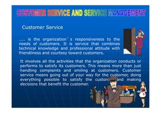 Customer Service
….. is the organization ’ s responsiveness to the
needs of customers. It is service that combines
technical knowledge and professional attitude with
friendliness and courtesy toward customers.
It involves all the activities that the organization conducts or
performs to satisfy its customers. This means more than just
handling complaints and smiling at customers. Customer
service means going out of your way for the customer, doing
everything possible to satisfy the customer and making
decisions that benefit the customer.
 