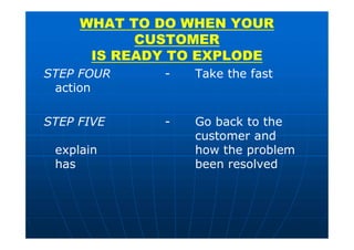 STEP FOUR - Take the fast
action
STEP FIVE - Go back to the
customer and
explain how the problem
has been resolved
WHAT TO DO WHEN YOUR
CUSTOMER
IS READY TO EXPLODE
 