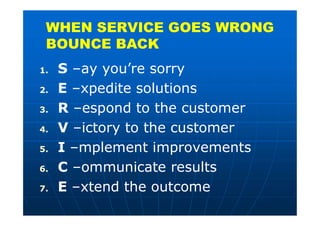 WHEN SERVICE GOES WRONG
BOUNCE BACK
1. S –ay you’re sorry
2. E –xpedite solutions
3. R –espond to the customer
4. V –ictory to the customer
5. I –mplement improvements
6. C –ommunicate results
7. E –xtend the outcome
 