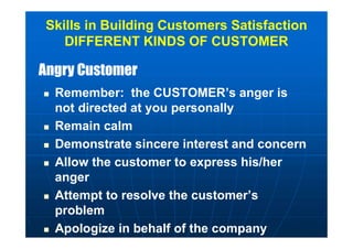 Angry CustomerAngry Customer
 Remember: the CUSTOMER’s anger is
not directed at you personally
 Remain calm
 Demonstrate sincere interest and concern
 Allow the customer to express his/her
anger
 Attempt to resolve the customer’s
problem
 Apologize in behalf of the company
Skills in Building Customers Satisfaction
DIFFERENT KINDS OF CUSTOMER
 