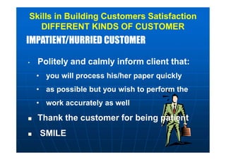 IMPATIENT/HURRIED CUSTOMERIMPATIENT/HURRIED CUSTOMER
Skills in Building Customers Satisfaction
DIFFERENT KINDS OF CUSTOMER
• Politely and calmly inform client that:
• you will process his/her paper quickly
• as possible but you wish to perform the
• work accurately as well
 Thank the customer for being patient
 SMILE
 