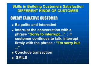OVERLY TALKATIVE CUSTOMEROVERLY TALKATIVE CUSTOMER
Skills in Building Customers Satisfaction
DIFFERENT KINDS OF CUSTOMER
 Be polite and interested
 Interrupt the conversation with a
phrase “Sorry to interrupt…” ; if
customer continues to talk, interrupt
firmly with the phrase : “I’m sorry but
...”
 Conclude transaction
 SMILE
 