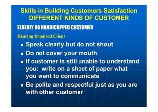 ELDERLY OR HANDICAPPED CUSTOMER
Hearing Impaired Client
ELDERLY OR HANDICAPPED CUSTOMER
Hearing Impaired Client
Skills in Building Customers Satisfaction
DIFFERENT KINDS OF CUSTOMER
 Speak clearly but do not shout
 Do not cover your mouth
 If customer is still unable to understand
you: write on a sheet of paper what
you want to communicate
 Be polite and respectful just as you are
with other customer
 