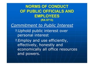 NORMS OF CONDUCT
OF PUBLIC OFFICIALS AND
EMPLOYEES
(RA 6713)
Commitment to Public Interest
Uphold public interest over
personal interest
Employ and use efficiently,
effectively, honestly and
economically all office resources
and powers.
 