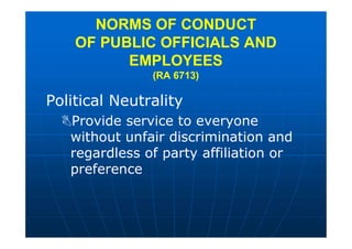 Political Neutrality
Provide service to everyone
without unfair discrimination and
regardless of party affiliation or
preference
NORMS OF CONDUCT
OF PUBLIC OFFICIALS AND
EMPLOYEES
(RA 6713)
 