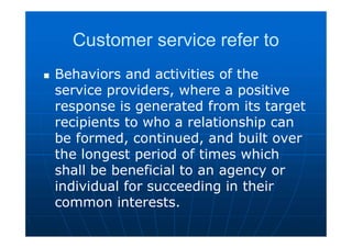 Customer service refer to
 Behaviors and activities of the
service providers, where a positive
response is generated from its target
recipients to who a relationship can
be formed, continued, and built over
the longest period of times which
shall be beneficial to an agency or
individual for succeeding in their
common interests.
 